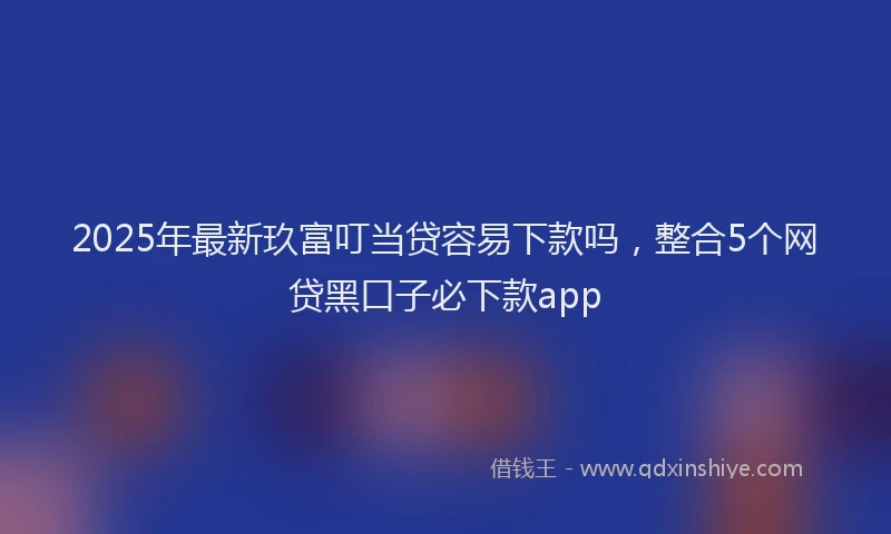 2025年最新玖富叮当贷容易下款吗，整合5个网贷黑口子必下款app