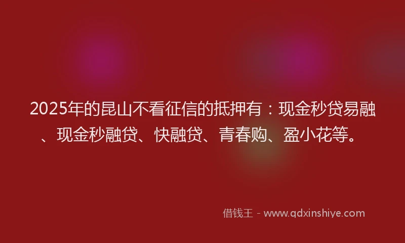 2025年的昆山不看征信的抵押有：现金秒贷易融、现金秒融贷、快融贷、青春购、盈小花等。