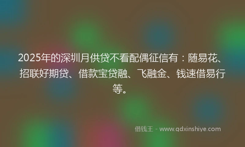 2025年的深圳月供贷不看配偶征信有：随易花、招联好期贷、借款宝贷融、飞融金、钱速借易行等。
