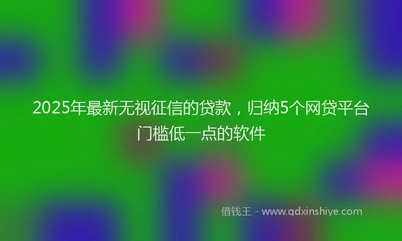 2025年最新无视征信的贷款，归纳5个网贷平台门槛低一点的软件