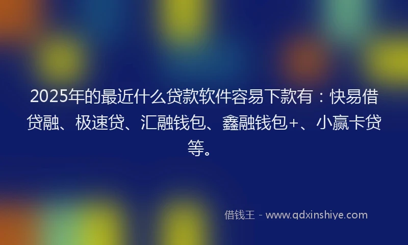 2025年的最近什么贷款软件容易下款有：快易借贷融、极速贷、汇融钱包、鑫融钱包+、小赢卡贷等。