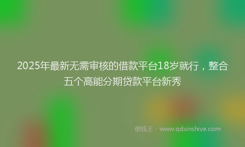 2025年最新无需审核的借款平台18岁就行，整合五个高能分期贷款平台新秀