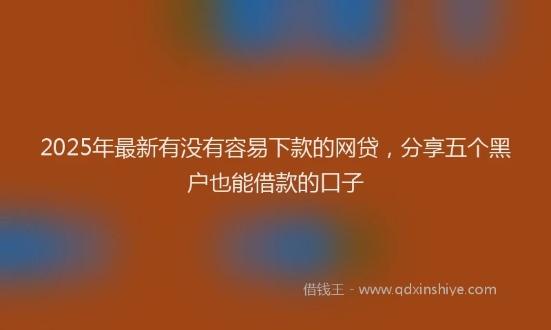 2025年最新有没有容易下款的网贷，分享五个黑户也能借款的口子