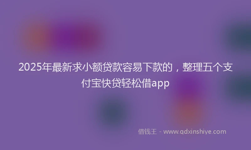 2025年最新求小额贷款容易下款的，整理五个支付宝快贷轻松借app