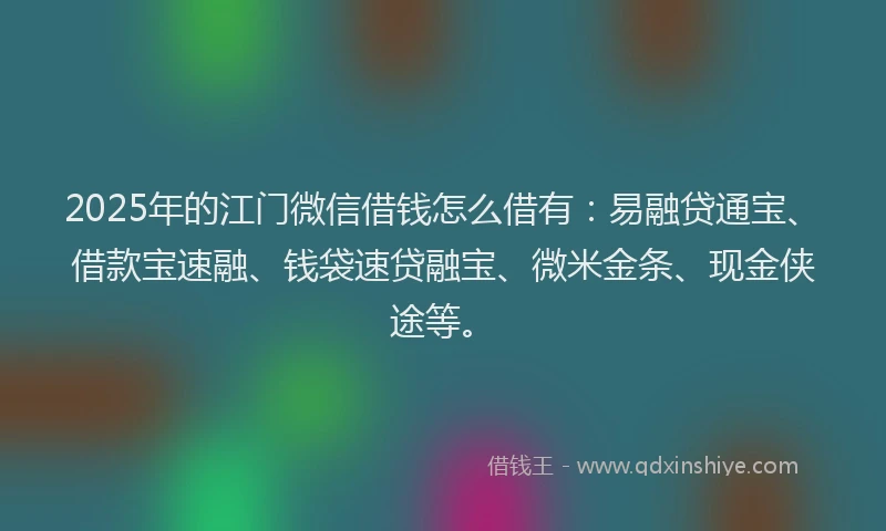 2025年的江门微信借钱怎么借有：易融贷通宝、借款宝速融、钱袋速贷融宝、微米金条、现金侠途等。