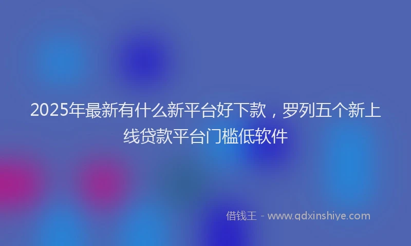 2025年最新有什么新平台好下款，罗列五个新上线贷款平台门槛低软件