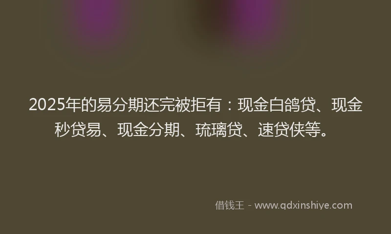 2025年的易分期还完被拒有：现金白鸽贷、现金秒贷易、现金分期、琉璃贷、速贷侠等。