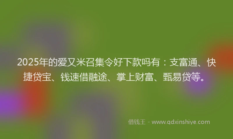 2025年的爱又米召集令好下款吗有：支富通、快捷贷宝、钱速借融途、掌上财富、甄易贷等。