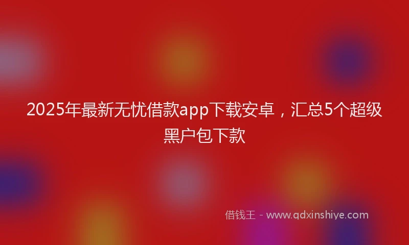 2025年最新无忧借款app下载安卓，汇总5个超级黑户包下款
