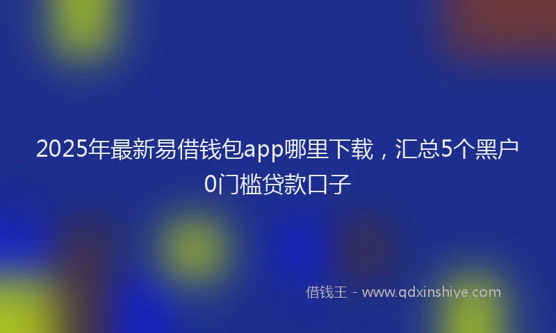 2025年最新易借钱包app哪里下载，汇总5个黑户0门槛贷款口子