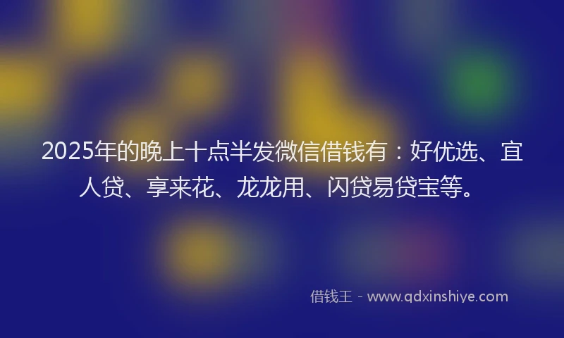2025年的晚上十点半发微信借钱有：好优选、宜人贷、享来花、龙龙用、闪贷易贷宝等。