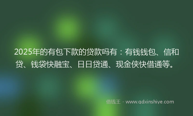 2025年的有包下款的贷款吗有：有钱钱包、信和贷、钱袋快融宝、日日贷通、现金侠快借通等。