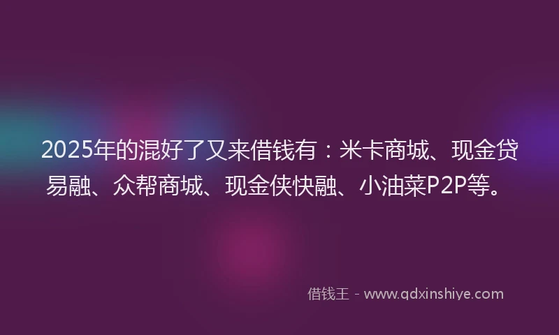 2025年的混好了又来借钱有：米卡商城、现金贷易融、众帮商城、现金侠快融、小油菜P2P等。