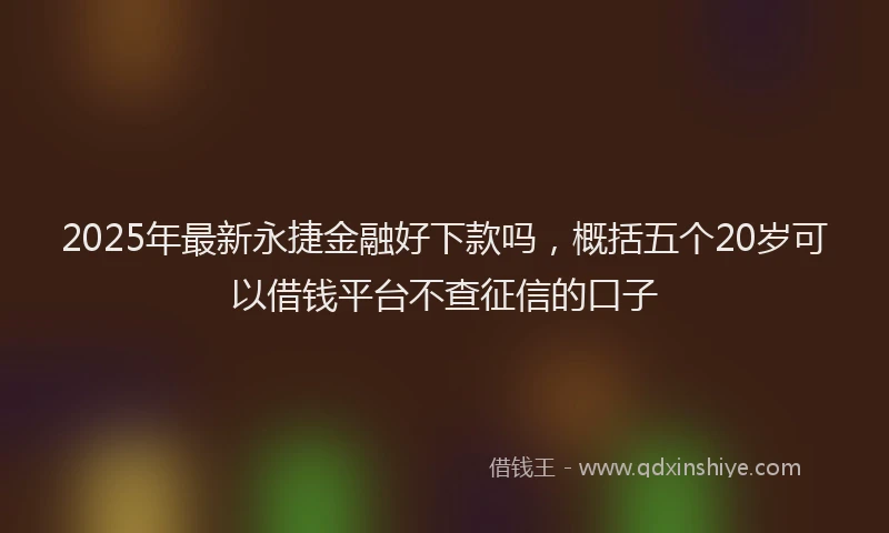 2025年最新永捷金融好下款吗，概括五个20岁可以借钱平台不查征信的口子