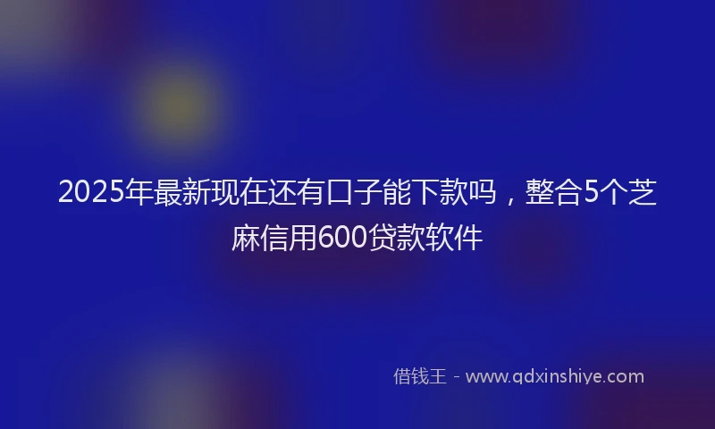 2025年最新现在还有口子能下款吗，整合5个芝麻信用600贷款软件