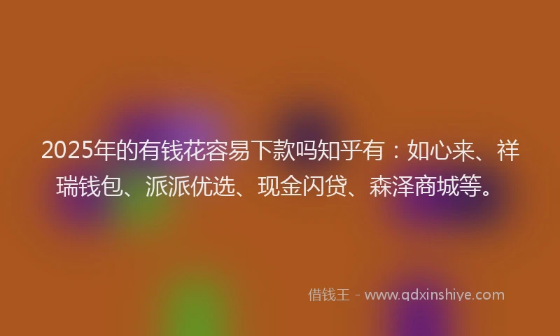2025年的有钱花容易下款吗知乎有：如心来、祥瑞钱包、派派优选、现金闪贷、森泽商城等。