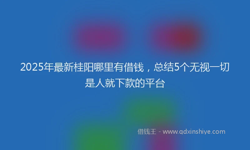 2025年最新桂阳哪里有借钱，总结5个无视一切是人就下款的平台