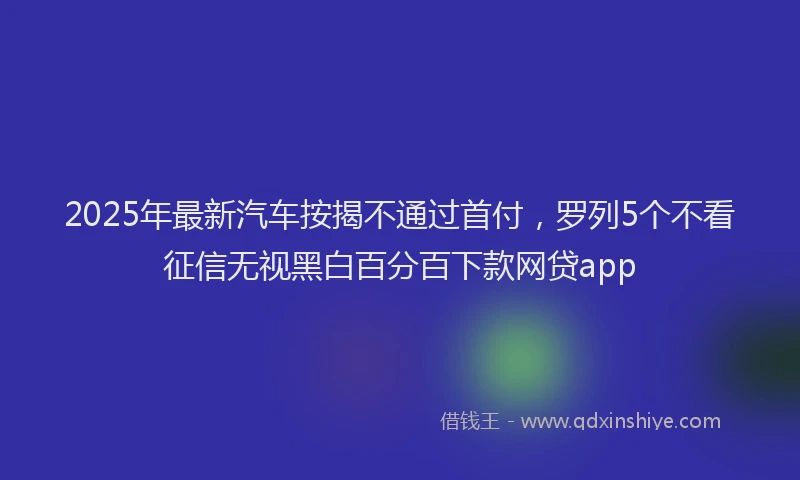 2025年最新汽车按揭不通过首付，罗列5个不看征信无视黑白百分百下款网贷app