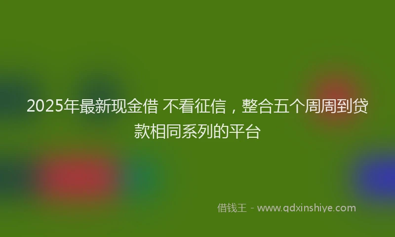 2025年最新现金借 不看征信，整合五个周周到贷款相同系列的平台