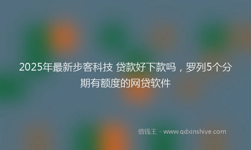 2025年最新步客科技 贷款好下款吗，罗列5个分期有额度的网贷软件