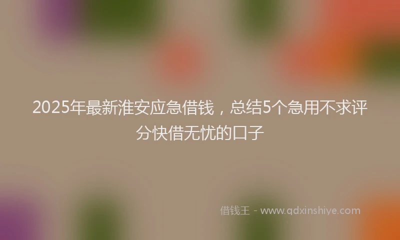 2025年最新淮安应急借钱，总结5个急用不求评分快借无忧的口子