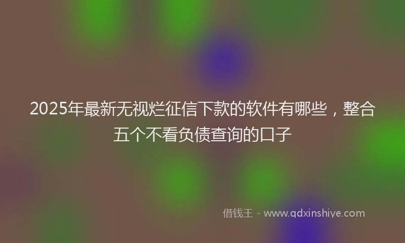 2025年最新无视烂征信下款的软件有哪些，整合五个不看负债查询的口子