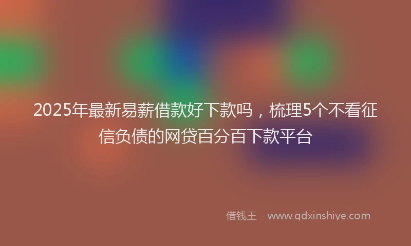 2025年最新易薪借款好下款吗，梳理5个不看征信负债的网贷百分百下款平台