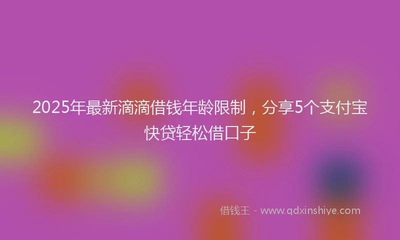 2025年最新滴滴借钱年龄限制，分享5个支付宝快贷轻松借口子