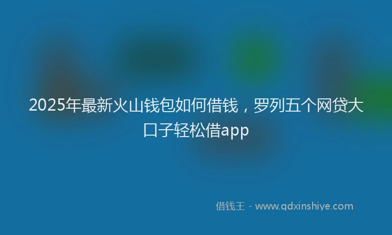 2025年最新火山钱包如何借钱，罗列五个网贷大口子轻松借app