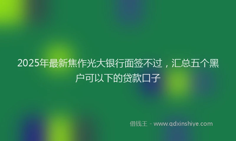 2025年最新焦作光大银行面签不过，汇总五个黑户可以下的贷款口子