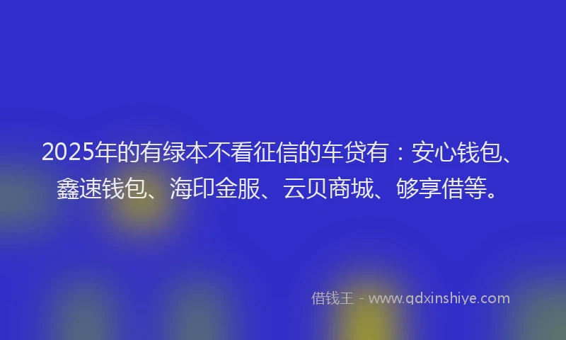 2025年的有绿本不看征信的车贷有：安心钱包、鑫速钱包、海印金服、云贝商城、够享借等。