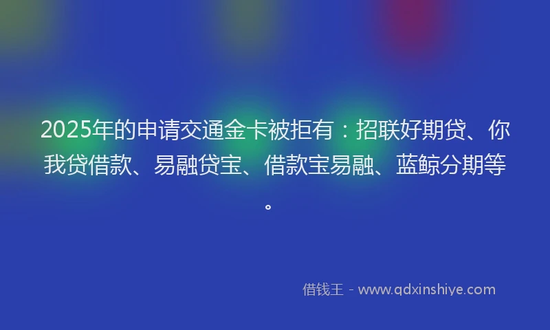 2025年的申请交通金卡被拒有：招联好期贷、你我贷借款、易融贷宝、借款宝易融、蓝鲸分期等。