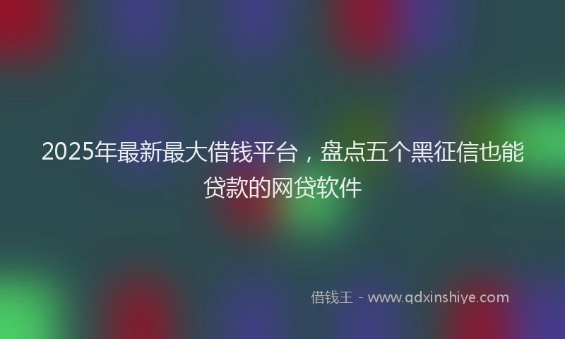 2025年最新最大借钱平台，盘点五个黑征信也能贷款的网贷软件