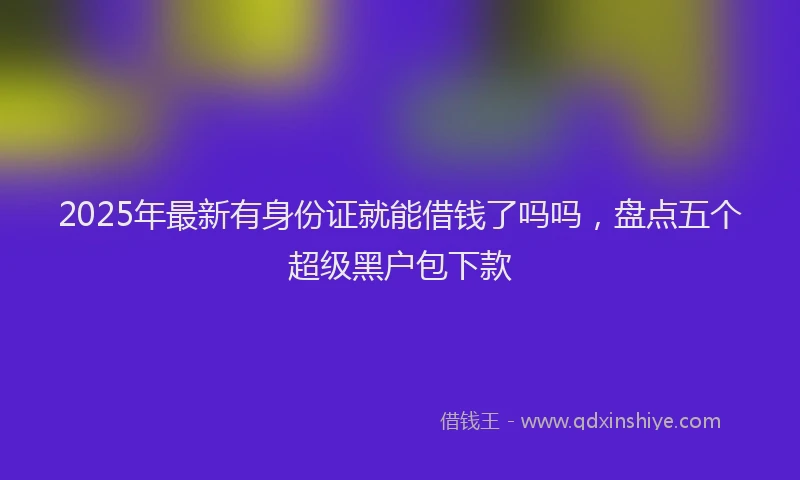 2025年最新有身份证就能借钱了吗吗，盘点五个超级黑户包下款