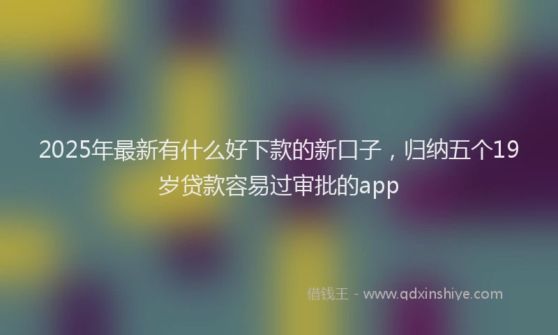 2025年最新有什么好下款的新口子，归纳五个19岁贷款容易过审批的app