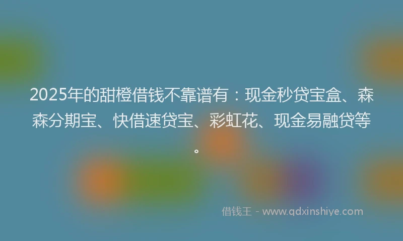 2025年的甜橙借钱不靠谱有：现金秒贷宝盒、森森分期宝、快借速贷宝、彩虹花、现金易融贷等。