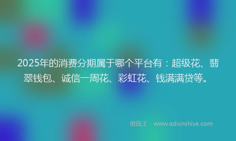 2025年的消费分期属于哪个平台有：超级花、翡翠钱包、诚信一周花、彩虹花、钱满满贷等。