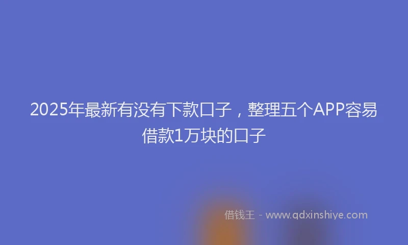 2025年最新有没有下款口子，整理五个APP容易借款1万块的口子