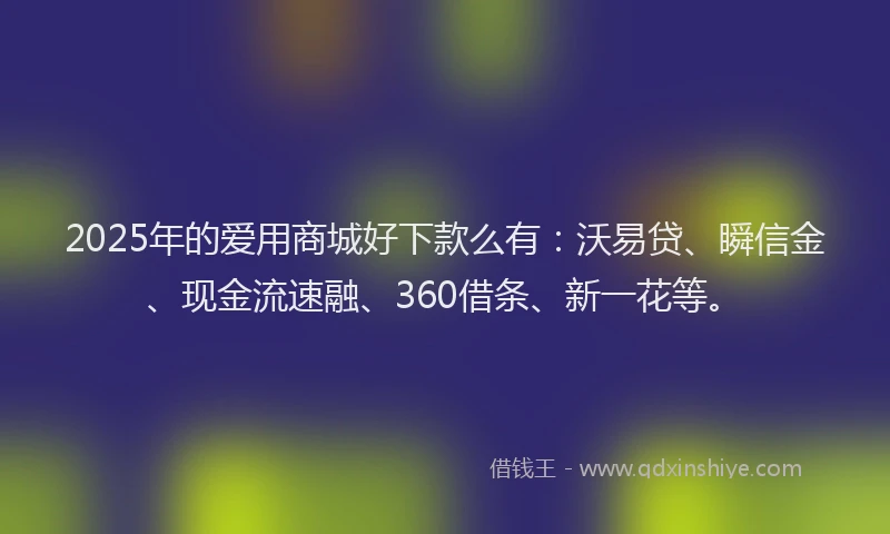 2025年的爱用商城好下款么有：沃易贷、瞬信金、现金流速融、360借条、新一花等。