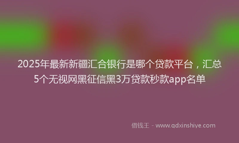 2025年最新新疆汇合银行是哪个贷款平台，汇总5个无视网黑征信黑3万贷款秒款app名单