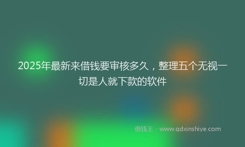 2025年最新来借钱要审核多久，整理五个无视一切是人就下款的软件