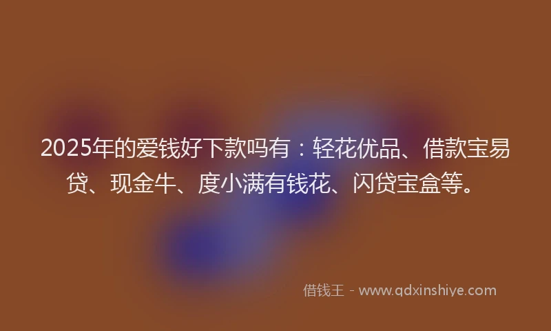 2025年的爱钱好下款吗有：轻花优品、借款宝易贷、现金牛、度小满有钱花、闪贷宝盒等。