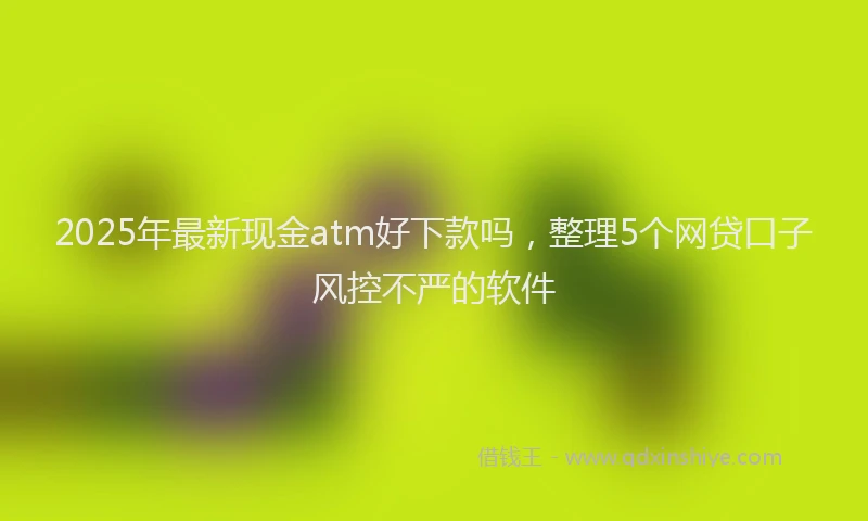 2025年最新现金atm好下款吗，整理5个网贷口子风控不严的软件