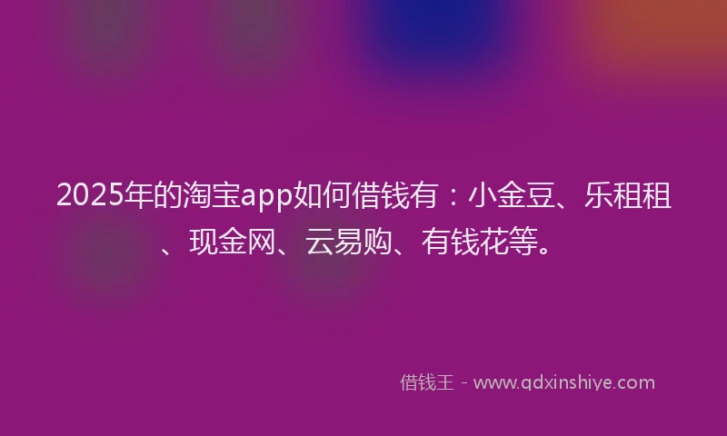 2025年的淘宝app如何借钱有：小金豆、乐租租、现金网、云易购、有钱花等。