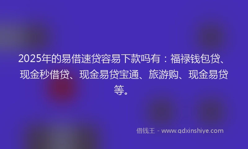 2025年的易借速贷容易下款吗有：福禄钱包贷、现金秒借贷、现金易贷宝通、旅游购、现金易贷等。