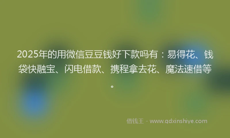 2025年的用微信豆豆钱好下款吗有：易得花、钱袋快融宝、闪电借款、携程拿去花、魔法速借等。
