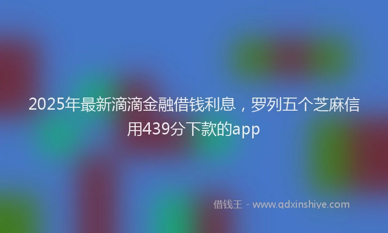2025年最新滴滴金融借钱利息，罗列五个芝麻信用439分下款的app