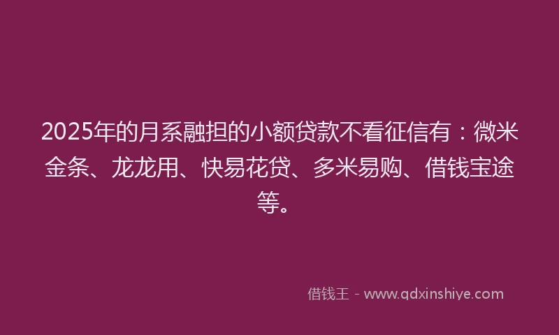 2025年的月系融担的小额贷款不看征信有：微米金条、龙龙用、快易花贷、多米易购、借钱宝途等。