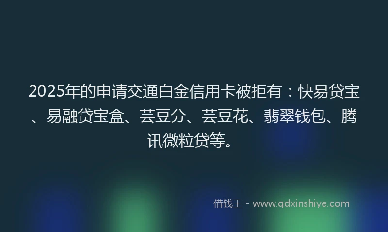 2025年的申请交通白金信用卡被拒有：快易贷宝、易融贷宝盒、芸豆分、芸豆花、翡翠钱包、腾讯微粒贷等。