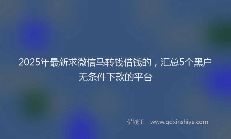 2025年最新求微信马转钱借钱的，汇总5个黑户无条件下款的平台